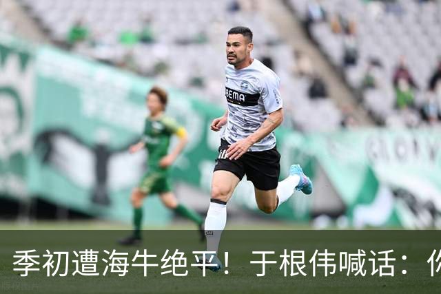 季初遭海牛绝平！于根伟喊话：你们能不能像个爷们，就看你们的了