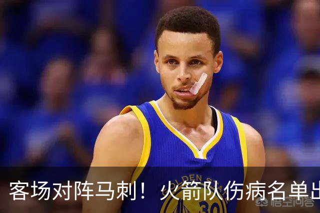 客场对阵马刺！火箭队伤病名单出炉：中锋+射手出战成疑，菲利普斯及时复出