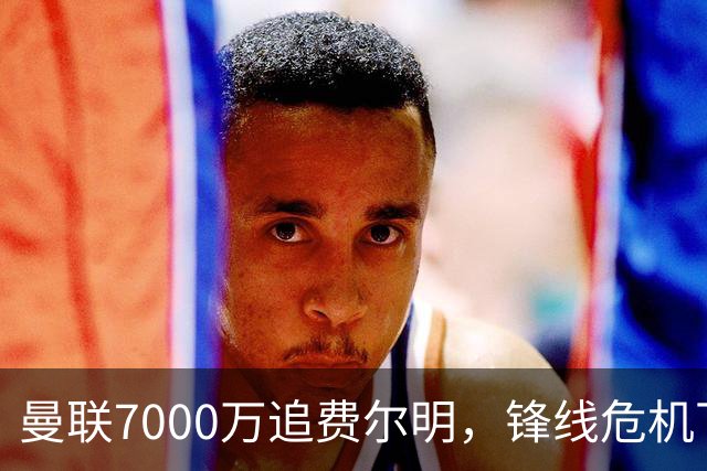 曼联7000万追费尔明，锋线危机下的冬窗引援博弈