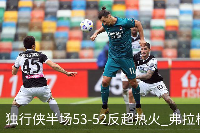 独行侠半场53-52反超热火 弗拉格13分8助3断 字母哥12+10+8+5失误