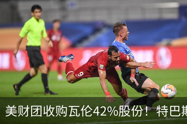 美财团收购瓦伦42%股份！特巴斯：买方是全球顶级投资者利好西甲