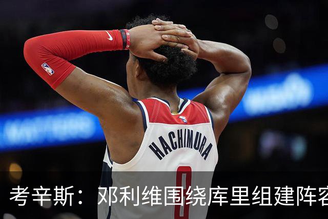 考辛斯：邓利维围绕库里组建阵容做得很烂 我不懂他为何还能留任