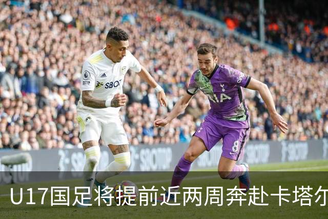 U17国足将提前近两周奔赴卡塔尔备战世界杯